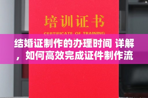 厚街结婚证制作的办理时间 详解，如何高效完成证件制作流程